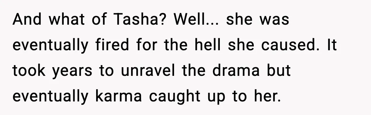 And what of Tasha? Well... she was eventually fired for the hell she caused. It took years to unravel the drama but eventually karma caught up to her.