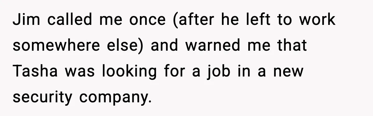 Jim called me once (after he left to work somewhere else) and warned me that Tasha was looking for a job in a new security company.
