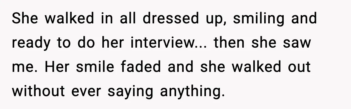 She walked in all dressed up, smiling and ready to do her interview... then she saw me. Her smile faded and she walked out without ever saying anything.