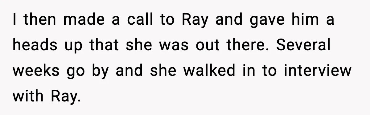 I then made a call to Ray and gave him a heads up that she was out there. Several weeks go by and she walked in to interview with Ray.