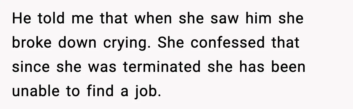 He told me that when she saw him she broke down crying. She confessed that since she was terminated she has been unable to find a job.