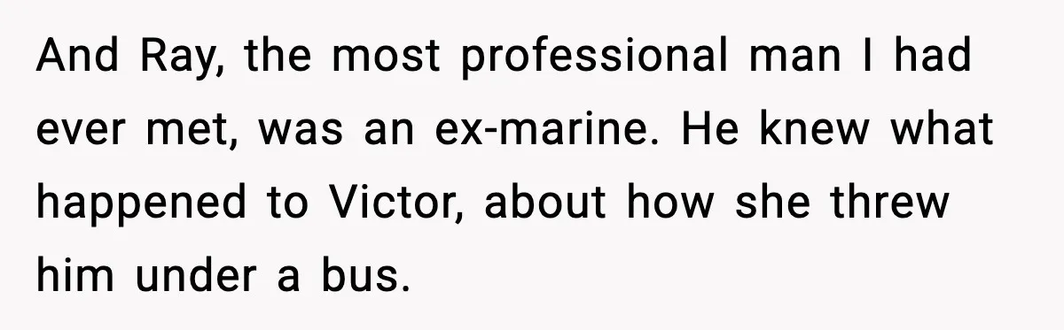 And Ray, the most professional man I had ever met, was an ex-marine. He knew what happened to Victor, about how she threw him under a bus.