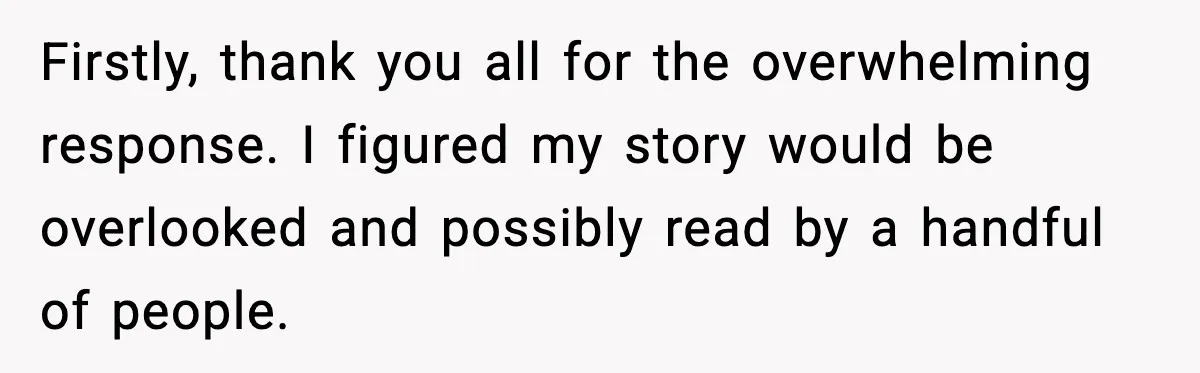 Firstly, thank you all for the overwhelming response. I figured my story would be overlooked and possibly read by a handful of people.