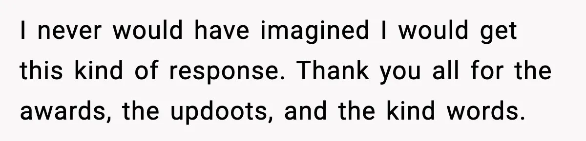 I never would have imagined I would get this kind of response. Thank you all for the awards, the updoots, and the kind words.