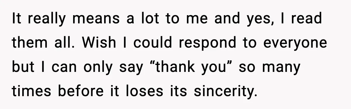 It really means a lot to me and yes, I read them all. Wish I could respond to everyone but I can only say “thank you” so many times before...