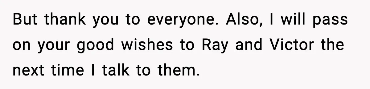 But thank you to everyone. Also, I will pass on your good wishes to Ray and Victor the next time I talk to them.