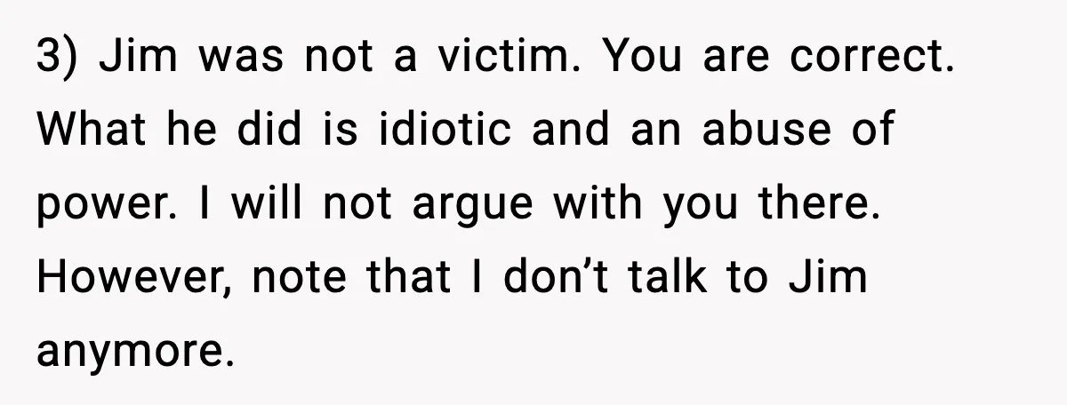 3) Jim was not a victim. You are correct. What he did is idiotic and an abuse of power. I will not argue with you there. However, note that I...