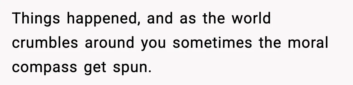 Things happened, and as the world crumbles around you sometimes the moral compass get spun.