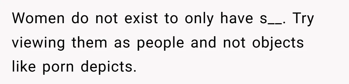 Women do not exist to only have s__. Try viewing them as people and not objects like porn depicts.