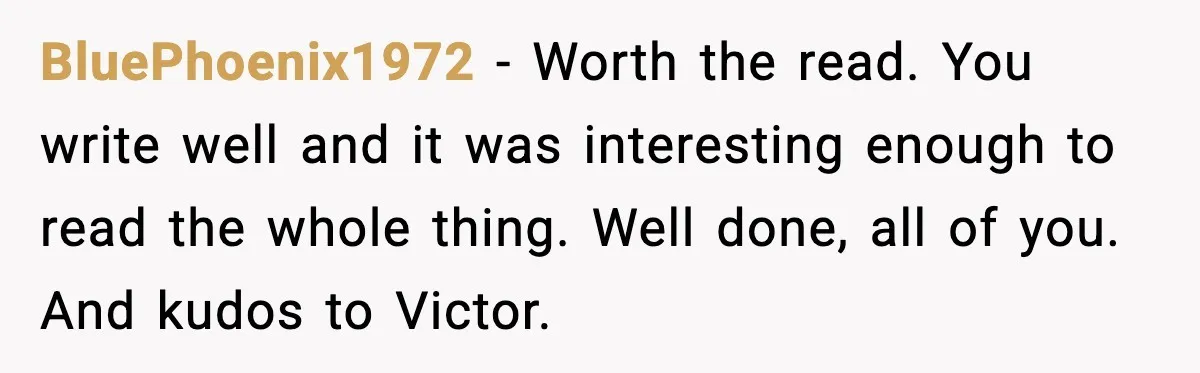 BluePhoenix1972 - Worth the read. You write well and it was interesting enough to read the whole thing. Well done, all of you. And kudos to Victor.