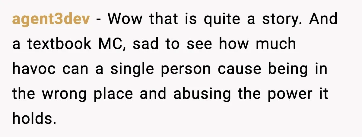 agent3dev - Wow that is quite a story. And a textbook MC, sad to see how much havoc can a single person cause being in the wrong place and abusing...