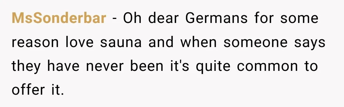 MsSonderbar − Oh dear Germans for some reason love sauna and when someone says they have never been it's quite common to offer it.