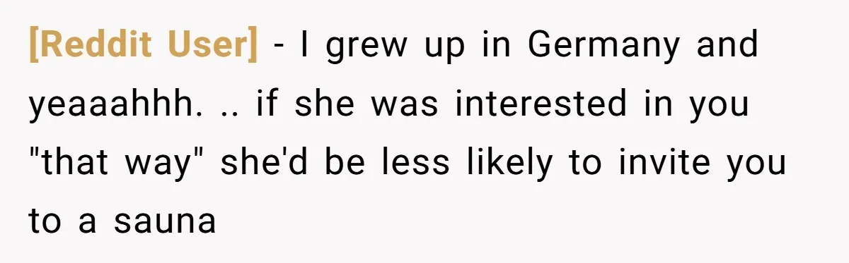 [Reddit User] − I grew up in Germany and yeaaahhh. .. if she was interested in you "that way" she'd be less likely to invite you to a sauna