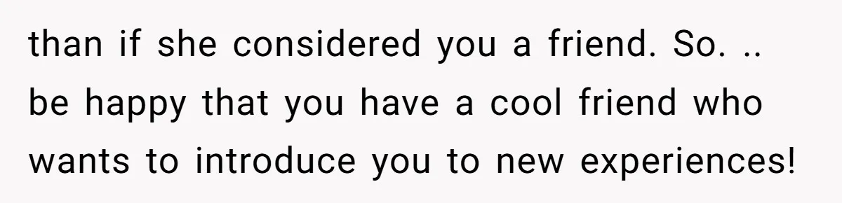 than if she considered you a friend. So. .. be happy that you have a cool friend who wants to introduce you to new experiences!