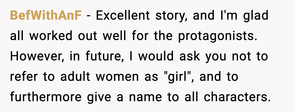 BefWithAnF - Excellent story, and I'm glad all worked out well for the protagonists. However, in future, I would ask you not to refer to adult women as "girl", and...