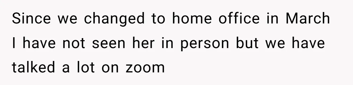 Since we changed to home office in March I have not seen her in person but we have talked a lot on zoom