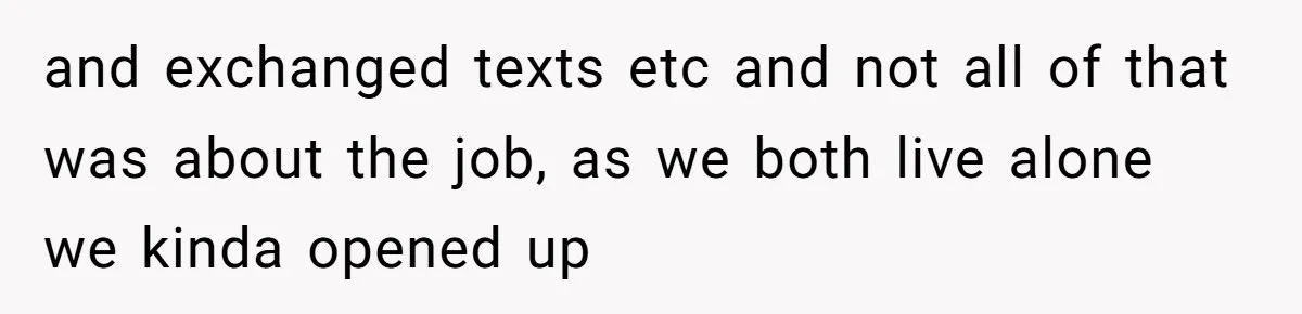 and exchanged texts etc and not all of that was about the job, as we both live alone we kinda opened up