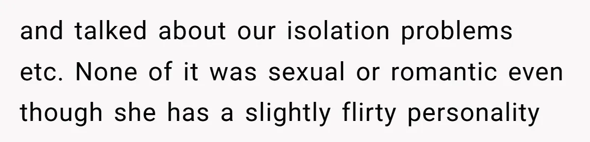 and talked about our isolation problems etc. None of it was sexual or romantic even though she has a slightly flirty personality