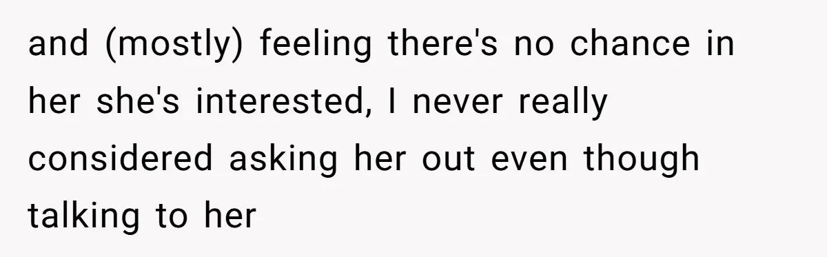 and (mostly) feeling there's no chance in her she's interested, I never really considered asking her out even though talking to her