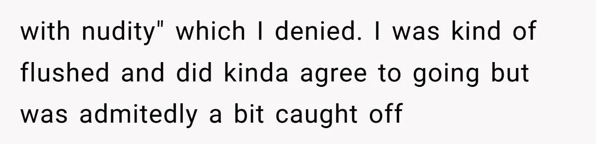 with nudity" which I denied. I was kind of flushed and did kinda agree to going but was admitedly a bit caught off