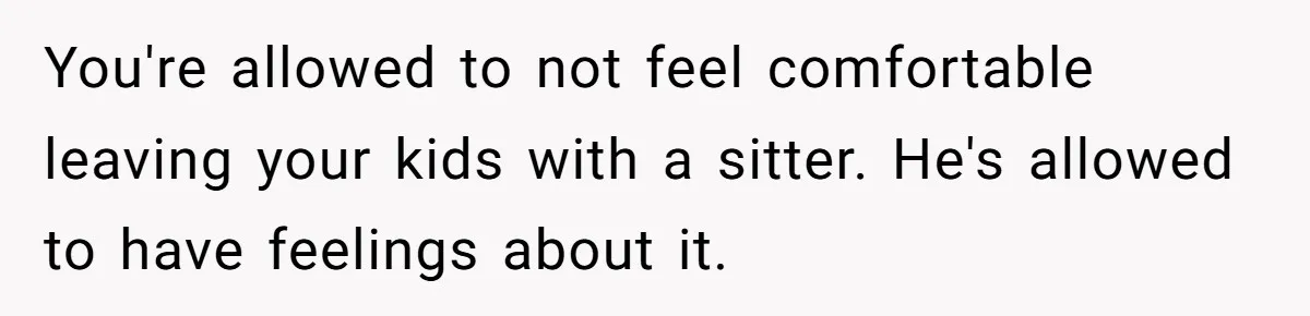 You're allowed to not feel comfortable leaving your kids with a sitter. He's allowed to have feelings about it.