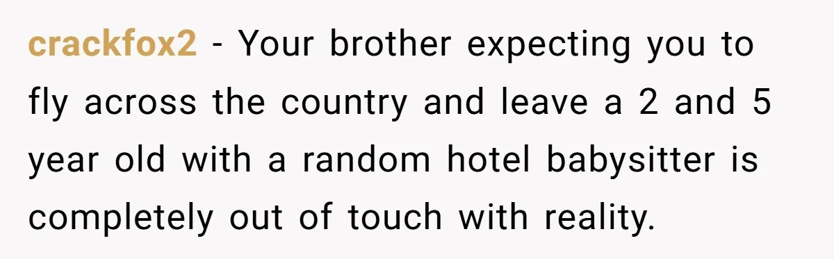crackfox2 − Your brother expecting you to fly across the country and leave a 2 and 5 year old with a random hotel babysitter is completely out of touch with...