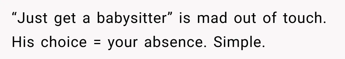 “Just get a babysitter” is mad out of touch. His choice = your absence. Simple.