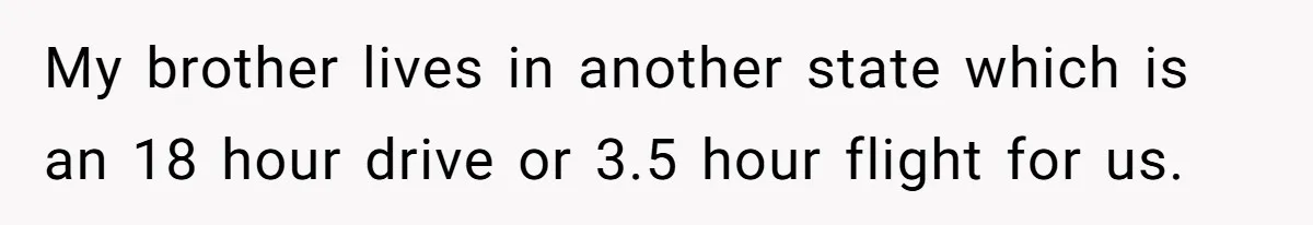 My brother lives in another state which is an 18 hour drive or 3.5 hour flight for us.