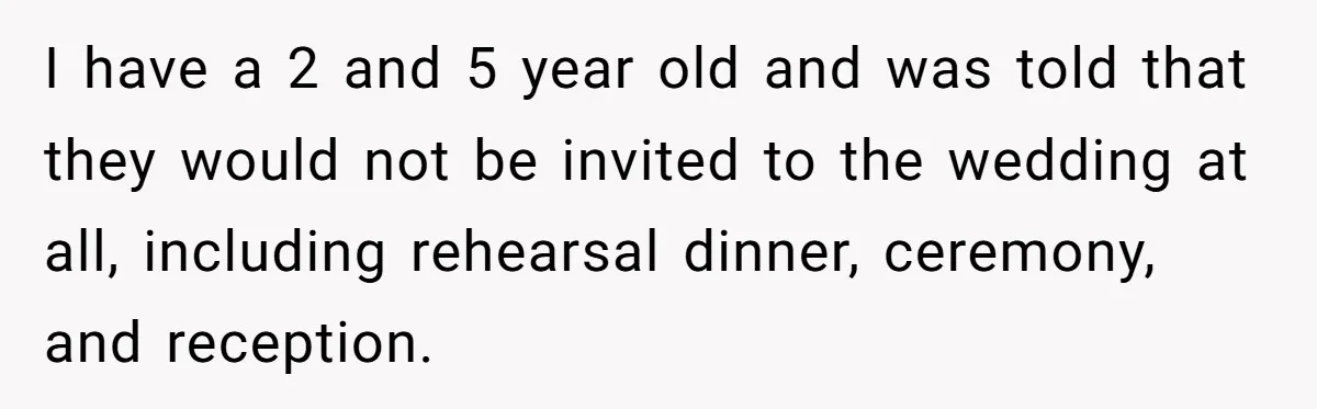 I have a 2 and 5 year old and was told that they would not be invited to the wedding at all, including rehearsal dinner, ceremony, and reception.