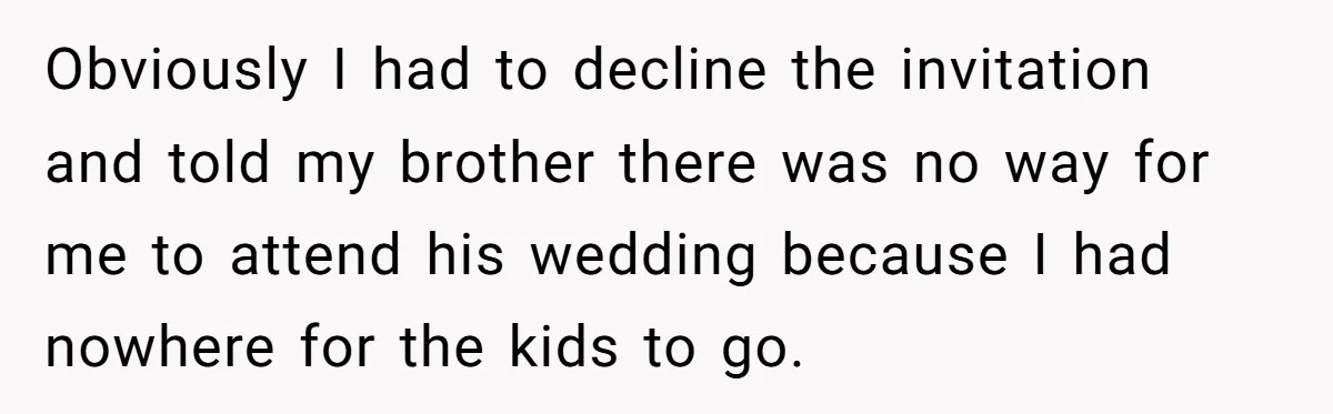 Obviously I had to decline the invitation and told my brother there was no way for me to attend his wedding because I had nowhere for the kids to go.