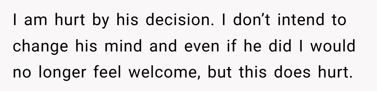 I am hurt by his decision. I don’t intend to change his mind and even if he did I would no longer feel welcome, but this does hurt.