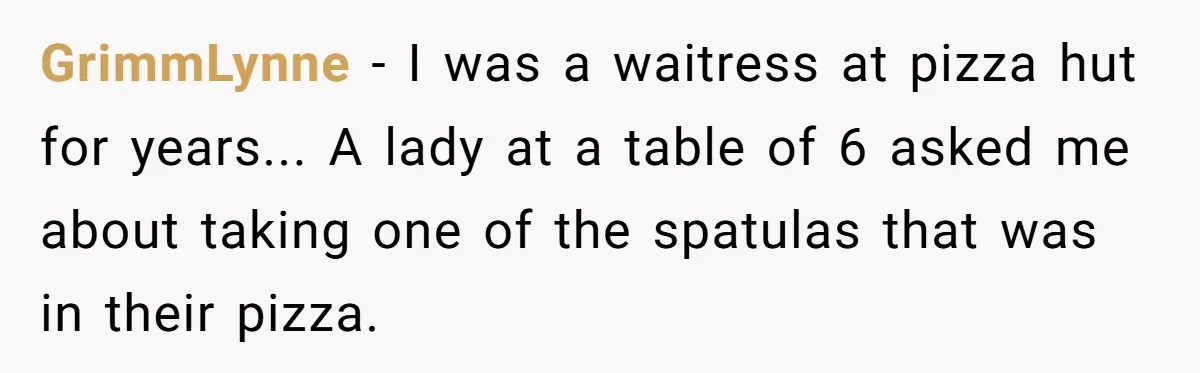 GrimmLynne − I was a waitress at pizza hut for years... A lady at a table of 6 asked me about taking one of the spatulas that was in their...