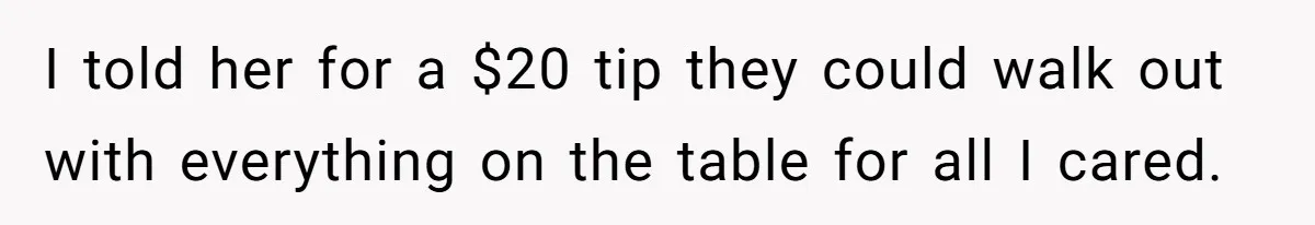 I told her for a $20 tip they could walk out with everything on the table for all I cared.