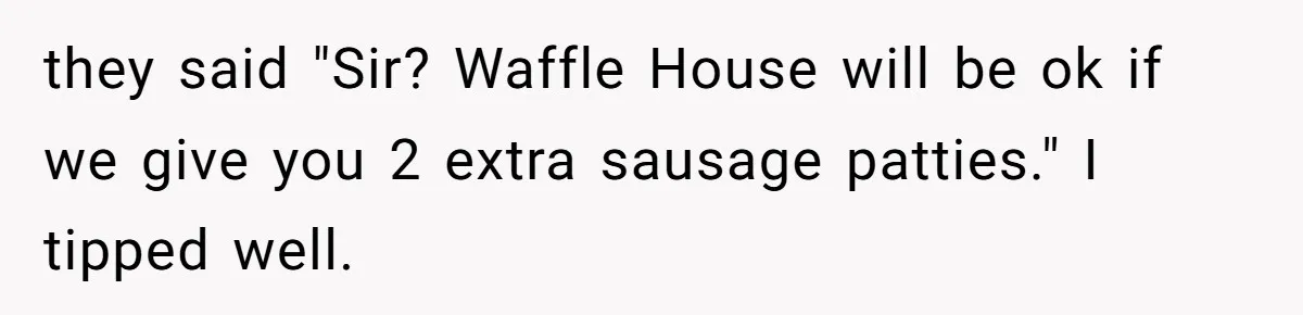 they said "Sir? Waffle House will be ok if we give you 2 extra sausage patties." I tipped well.