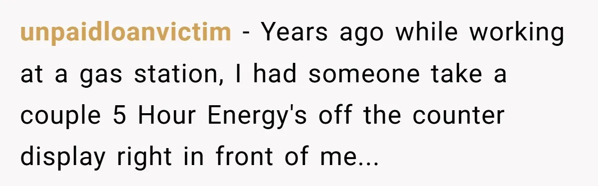 unpaidloanvictim − Years ago while working at a gas station, I had someone take a couple 5 Hour Energy's off the counter display right in front of me...
