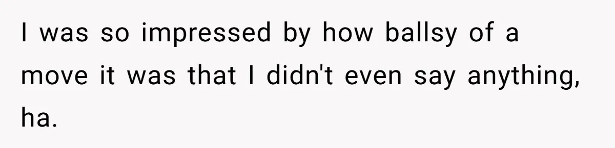 I was so impressed by how ballsy of a move it was that I didn't even say anything, ha.