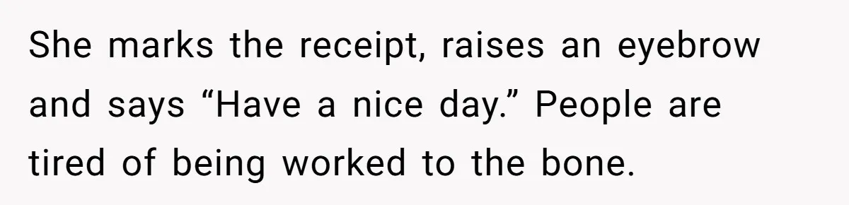 She marks the receipt, raises an eyebrow and says “Have a nice day.” People are tired of being worked to the bone.