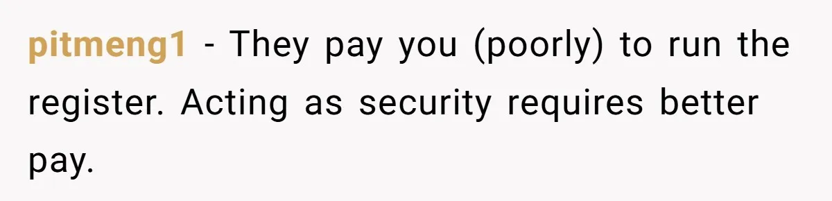 pitmeng1 − They pay you (poorly) to run the register. Acting as security requires better pay.