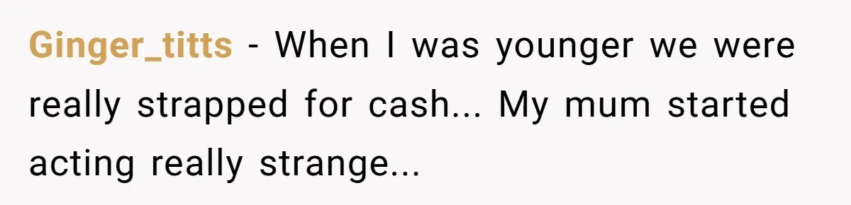 Ginger_titts − When I was younger we were really strapped for cash... My mum started acting really strange...