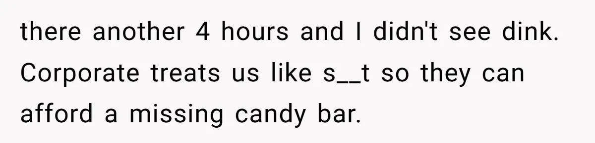 there another 4 hours and I didn't see dink. Corporate treats us like s__t so they can afford a missing candy bar.