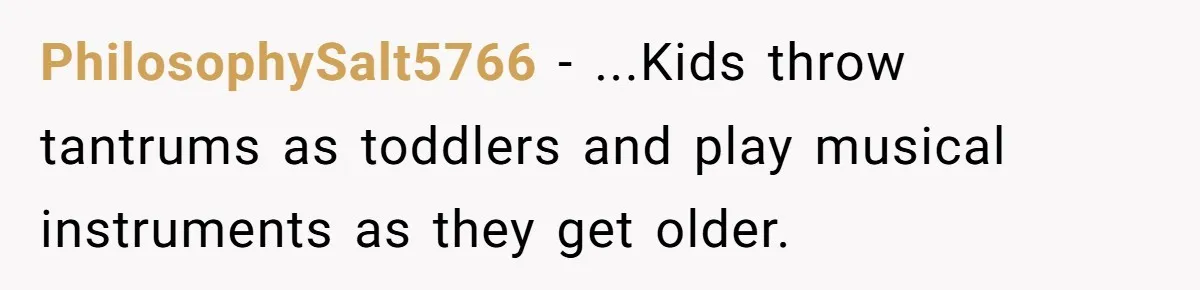 PhilosophySalt5766 − ...Kids throw tantrums as toddlers and play musical instruments as they get older.