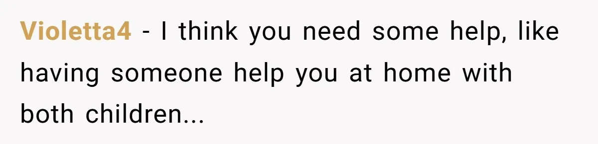 Violetta4 − I think you need some help, like having someone help you at home with both children...