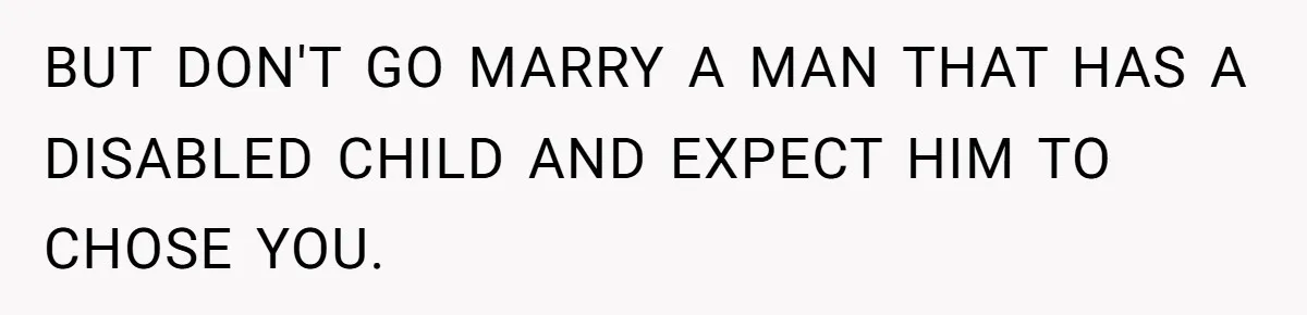 BUT DON'T GO MARRY A MAN THAT HAS A DISABLED CHILD AND EXPECT HIM TO CHOSE YOU.