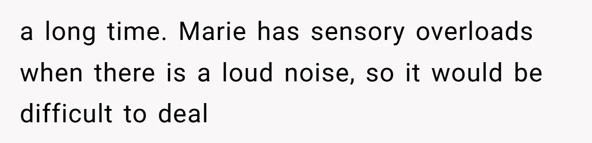 a long time. Marie has sensory overloads when there is a loud noise, so it would be difficult to deal