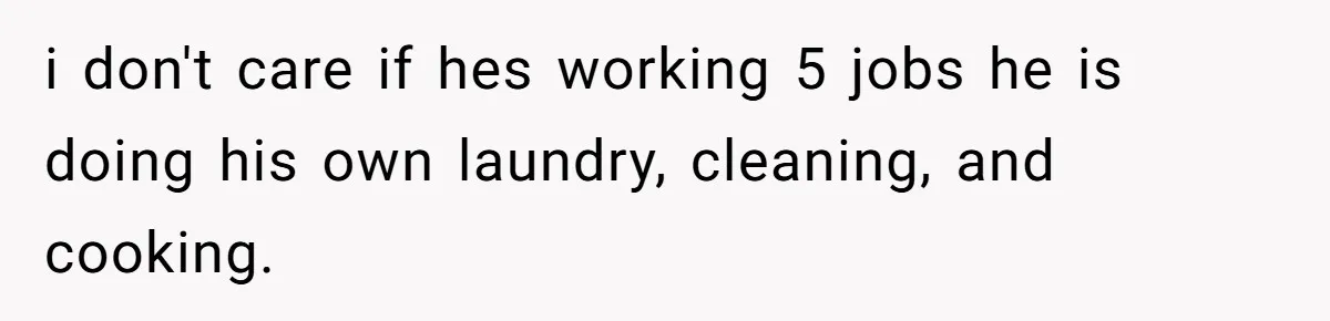 i don't care if hes working 5 jobs he is doing his own laundry, cleaning, and cooking.