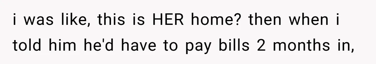 i was like, this is HER home? then when i told him he'd have to pay bills 2 months in,