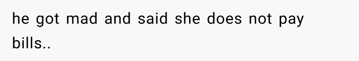 he got mad and said she does not pay bills..