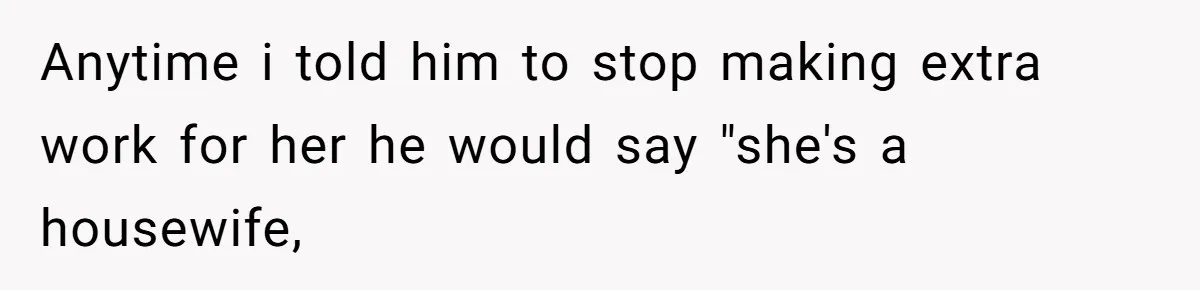 Anytime i told him to stop making extra work for her he would say "she's a housewife,