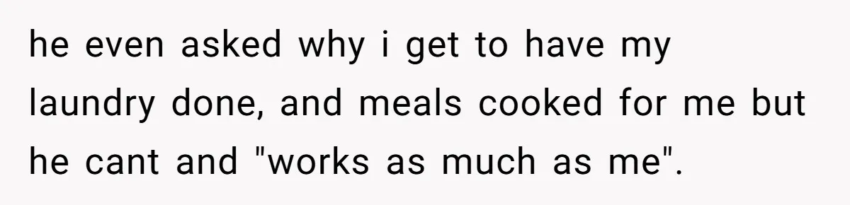he even asked why i get to have my laundry done, and meals cooked for me but he cant and "works as much as me".