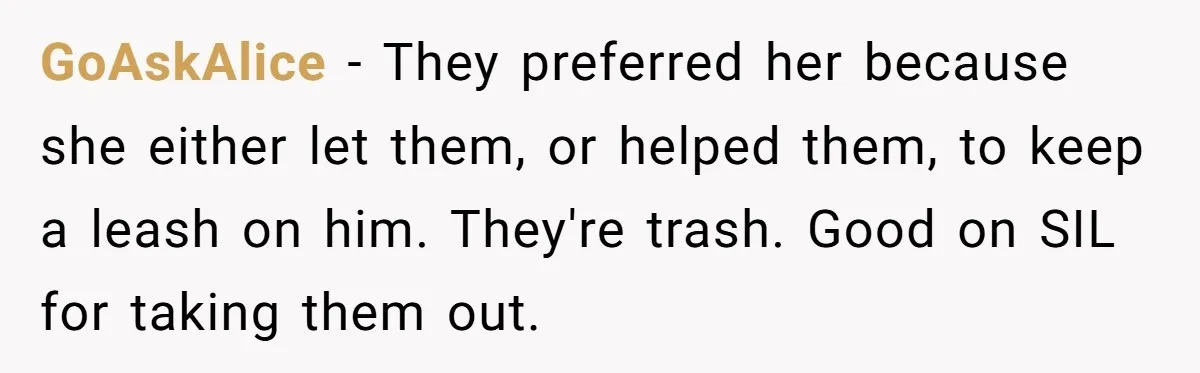 GoAskAlice − They preferred her because she either let them, or helped them, to keep a leash on him. They're trash. Good on SIL for taking them out.